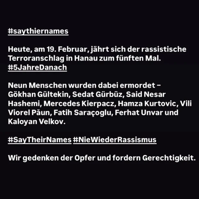 #saytheirnames 

Heute, am 19. Februar, jährt sich der rassistische Terroranschlag in Hanau zum fünften Mal.
#5JahreDanach

Neun Menschen wurden dabei ermordet –
Gökhan Gültekin, Sedat Gürbüz, Said Nesar Hashemi, Mercedes Kierpacz, Hamza Kurtovic, Vili Viorel Păun, Fatih Saraçoglu, Ferhat Unvar und Kaloyan Velkov.

#saythiernames #niewiederrassismus #niewiederistjetzt 

Wir gedenken der Opfer und fordern Gerechtigkeit.