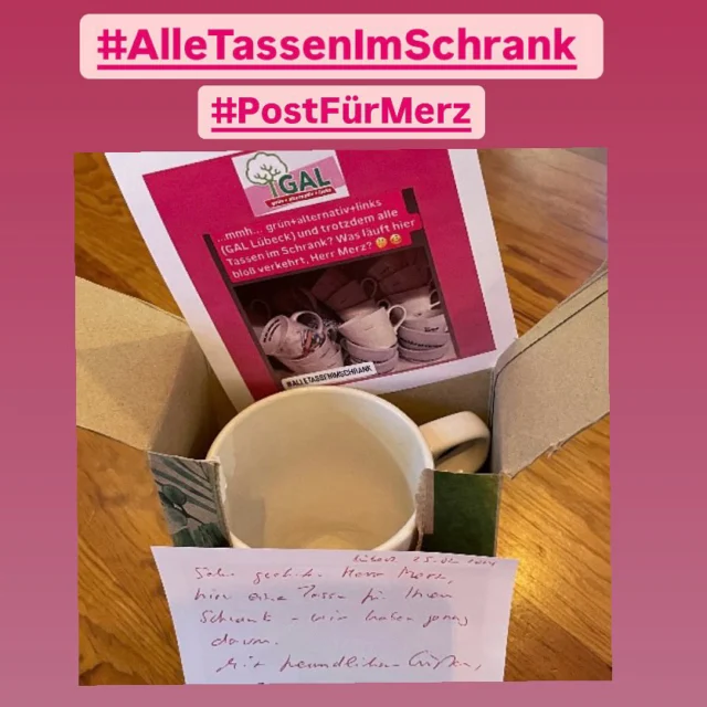 Sehr geehrter Herr @merzcdu , 

hier eine Tasse für Ihren Schrank – wir haben genug.

Mit freundlichen Grüßen 

GAL (Wähler:innengemeinschaft grün + alternativ + links Lübeck)

#alletassenimschrank 
#niewiederistjetzt 
#postfürmerz 
@dielinkehl @dielinke @die_gruenen @julekaschulteostermann @katjamentz @ronald_thorn_official @lambdanord @moritzgriepentrog @spdde

BITTE TEILEN:
#AlleTassenImSchrank – eine Geschenkaktion für Friedrich Merz 

Friedrich Merz hat kürzlich festgestellt, dass Menschen, die grün oder links wählen, „nicht mehr alle Tassen im Schrank haben.“ Nun, wir möchten ihm das Gegenteil beweisen. Mit einer kleinen Geste der Höflichkeit. Deshalb rufen wir zur großen „Alle Tassen für Merz“-Aktion auf! So geht’s: Suche eine Tasse aus, die Du loswerden willst. Sei es die ungeliebte Werbetasse, das ungeliebte Geschenk der Ex oder einfach ein Modell, das Du nicht mehr nutzt. 

✉️ Verpacke sie gut und schicke sie an Friedrich Merz mit dem freundlichen Hinweis: „Hier eine Tasse für Ihren Schrank – wir haben genug.“ 

Teile ein Foto davon mit dem Hashtag #AlleTassenImSchrank

Wohin schicken?

Konrad Adenauer Haus CDU Parteizentrale 
Z. Hd. Friedrich Merz 
Klingelhöferstraße 8 
10785 Berlin 

Lasst uns zeigen, dass politischer Diskurs mit Humor und Kreativität besser funktioniert als mit Spaltung. Und bitte teilen! ///