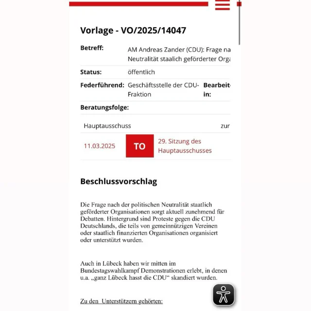 Die CDU Lübeck übernimmt den Angriff der Bundes-CDU auf die Zivilgesellschaft – jetzt auf kommunaler Ebene in #Lübeck!

Nach dem skandalösen Versuch der CDU/CSU auf Bundesebene, Organisationen mit einer sogenannten Kleinen Anfrage zu diskreditieren, die sich gegen Rechtsextremismus engagieren, zieht die CDU Lübeck nun nach (siehe Bildabfolge oben – Screenshots aus dem öffentlich einsehbaren Ratsinformationssystem der Hansestadt Lübeck, VO/2025/14047).

Die CDU Lübeck hat für den Hauptausschuss am 11.03.2025 über ihr Ausschussmitglied Andreas Zander eine Anfrage gestellt, die darauf abzielt, lokale Initiativen, Vereine, engagierte Menschen und Organisationen in Lübeck unter Druck zu setzen – weil sie sich für Demokratie, Vielfalt und Menschenrechte einsetzen, gegen Faschismus und rechte Hetze stark machen und gegen das Paktieren der CDU mit der AfD am 29.01.2025 protestierten. Die CDU selbst hatte an diesem Tag die Brandmauer gegen Rechts eingerissen – nun geht sie gegen jene in Lübeck vor, die sie aufrechterhalten wollen.

Das ist ein gefährlicher Angriff auf alle, die sich aktiv für eine wehrhafte Demokratie einsetzen. Wer zivilgesellschaftliches Engagement behindert, schwächt die Demokratie und spielt den Feinden der Freiheit in die Hände. Wir dürfen nicht zulassen, dass antifaschistisches Engagement delegitimiert wird – weder auf Bundes- noch auf kommunaler Ebene! #NieWiederIstJetzt

@political_beauty @ver.di_luebeck_soh  @tarek.kayser.luebeck @gew_hl @wir_koennen_sie_stoppen @gew_hl @asta_uzl @theaterluebeck @langenkamp_buchhandlung @frauengegenmerz @adenauer_srp @ln_online @zeit @taz.die_tageszeitung @sz @geschichtserlebnisroterhahn @taschenoperluebeck @psychologists4future_luebeck @aidshilfe_luebeck @omasgegenrechts @schicksaal_hostel @grueneluebeck @kunst_am_kai @zentrum_fur_musikkultur_hl @weltladen_luebeck @dfg_vk @voltluebeck @dielinkehl @fundus_theater @luebeckerjugendring @diakonie.nord.nord.ost @willybrandtluebeck @kolk17luebeck @hausderkulturen @fridaysforfutureluebeck @hansemuseum.eu @buchhandlung.arno.adler @fluechtlingsforum @larage_luebeck @klimaentscheid_luebeck @asta_thl @basis_antifa_luebeck @dgb_luebeck @spdfraktion.hl