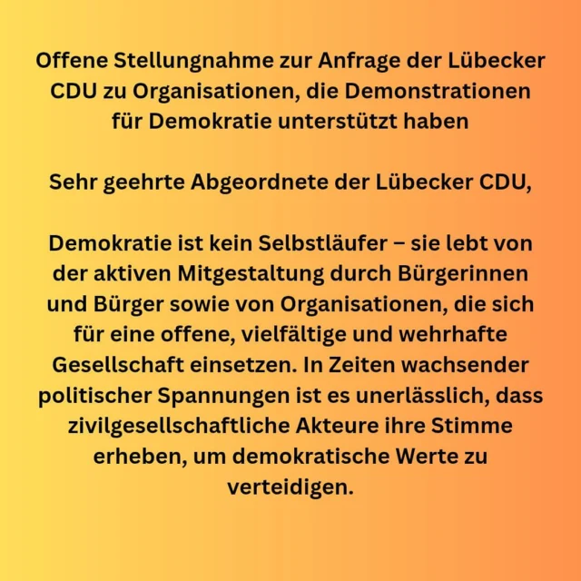 Offene Stellungnahme zur Anfrage der CDU-Fraktion in der Lübecker Bürgerschaft zu Organisationen, die Demonstrationen für Demokratie unterstützt haben.

(..)Demokratie braucht Engagement, keine Einschüchterung

Anstatt ehrenamtliche Initiativen und gemeinnützige Organisationen unter Generalverdacht zu stellen, sollte die Lübecker CDU deren Beitrag zur demokratischen Kultur würdigen. Versuche, zivilgesellschaftliches Engagement durch öffentliche Zweifel oder bürokratische Hürden zu erschweren, schwächen nicht nur die Initiativen selbst, sondern gefährden auch den gesellschaftlichen Zusammenhalt.

Es ist wichtig zu betonen, dass alle Kosten für die Demonstrationen und Mahnwachen in Lübeck ausschließlich durch private Spenden gedeckt wurden. Jegliche Unterstützung durch Organisationen war nicht materieller Art. Diese Veranstaltungen sind Ausdruck eines demokratischen Engagements, das aus der Mitte der Gesellschaft kommt – von Bürger:innen, die für die Grundwerte unserer Demokratie einstehen.

Unsere Forderung: Klare Rückendeckung für die Zivilgesellschaft

Wir appellieren an die Lübecker CDU, sich ihrer Verantwortung als demokratische Partei bewusst zu sein und die unverzichtbare Arbeit der Zivilgesellschaft nicht infrage zu stellen, sondern aktiv zu unterstützen. Eine starke Demokratie braucht Menschen, die sich einbringen – unabhängig von politischer Zugehörigkeit, sondern einzig im Sinne unserer gemeinsamen Werte.

➡️ Der gesamte Offene Brief an die CDU Lübeck sowie die Namen aller Erstunterzeichner:innen finden sich oben in der Bildabfolge.

#lübeck #demogegenrechts#freiheit #niewiederistjetzt 
 #zivilcourage #zivilgesellschaft #demokratie #demokratieverteidigen #meinungsfreiheit #kritikdarfnichtbestraftwerden #ehrenamt #grundgesetz #wirsindbunt @eltern_gegen_rechts @julekaschulteostermann @nathalie_kluever @elternstimmeev