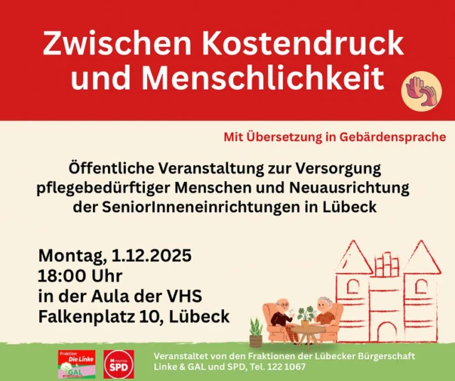 Die Fraktionen Linke & GAL und SPD laden herzlich ein zur öffentlichen Veranstaltung „Zwischen Kostendruck und Menschlichkeit“, Vortrag und Diskussion zur Versorgung pflegebedürftiger Menschen und Neuausrichtung der Senior:inneneinrichtungen in Lübeck,
am Montag, 01.12.2025, 18:00-20:00 Uhr,
Aula der VHS, Am Falkenplatz 10, Lübeck (Fahrstuhl seitlich am Gebäude)
Die Beiträge werden in Gebärdensprache übersetzt.
Der Eintritt ist frei.

Ablauf der Veranstaltung
Kurzvortrag: Prof. Dr. Katrin Balzer, Uni zu Lübeck,
Sektion für Forschung und Lehre in der Pflege

Anschließende Diskussion mit:
Pia Steinrücke, Senatorin für Wirtschaft und Soziales
Dr. Katrin Balzer, siehe oben
Dr. Renate Schleker, Senior:innenbeirat der Hansestadt Lübeck
Jesika Piater, Leiterin einer Senior:inneneinrichtung
Doreen Boniakowsky, Gesundheitsnetzwerk Lübeck und Umgebung e.V.

Die Veranstaltung wird von Marco Sander (Forschungsgruppe Geriatrie) moderiert und von einer Gebärdendolmetscherin übersetzt.

Der Eintritt ist frei. Es wird die Möglichkeit geben, Fragen zu stellen und sich in die Diskussion einzubringen.
Zum Inhalt:
Lübecks Einwohner:innen werden immer älter und dieser Bevölkerungsanteil nimmt zu.
Umso dringender ist es, Vorsorge zu treffen, damit ältere Menschen in Lübeck geeigneten Wohnraum finden und Pflegebedürftige die Pflege erhalten, die sie benötigen – ob mobil oder stationär. Die Hansestadt Lübeck reagiert mit einem Paket zur „Strategischen Neuausrichtung“, das insbesondere Baumaßnahmen zur Sicherung der Versorgung alter und pflegebedürftiger Menschen beinhaltet.

Während der Veranstaltung wollen wir über Qualität und Finanzierbarkeit der Pflege in Zukunft sprechen, über Erkenntnisse aus Forschung und Lehre, über die Gewinnung von Fachkräften, gute Arbeitsbedingungen und positive Beispiele und Konzepte aus anderen Städten und Ländern.

Was wünschen sich die Älteren heute und wie stellt sich die nächste Generation Altwerden in Lübeck vor? Während der Diskussion wird die Möglichkeit gegeben, Fragen zu stellen oder eigene Statements abzugeben.
#älterwerdeninlübeck #versorgung #gallübeck #fraktionlinkeundgal #kommunaledaseinsvorsorge #pflegefachkräfte